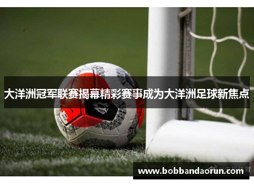 大洋洲冠军联赛揭幕精彩赛事成为大洋洲足球新焦点