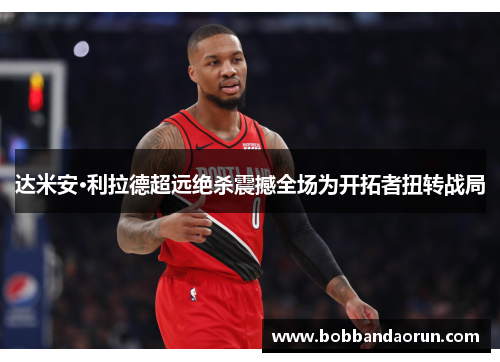达米安·利拉德超远绝杀震撼全场为开拓者扭转战局