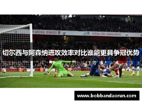 切尔西与阿森纳进攻效率对比谁能更具争冠优势